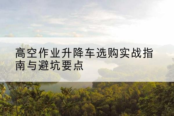 辛集升降车怎么选-高空作业升降车选购实战指南与避坑要点