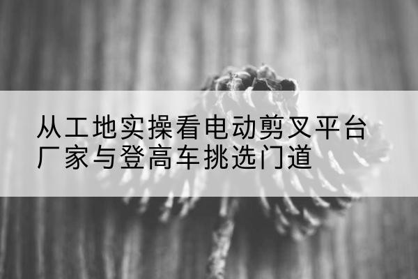 辛集电动剪叉升降平台厂家-从工地实操看电动剪叉平台厂家与登高车挑选门道