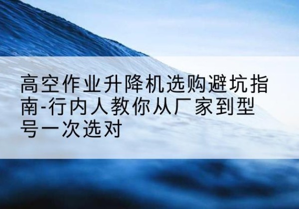 辛集升降平台厂家-高空作业升降机选购避坑指南-行内人教你从厂家到型号一次选对