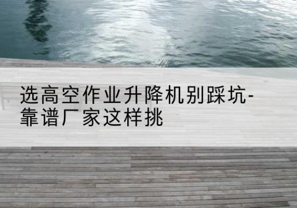 辛集剪叉式升降机厂家-选高空作业升降机别踩坑-靠谱厂家这样挑