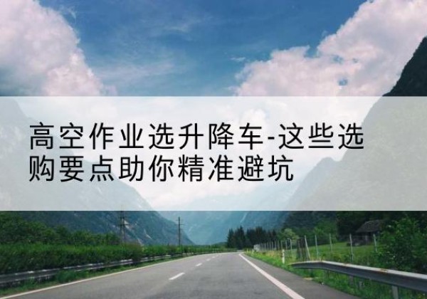 辛集升降车厂家-高空作业选升降车-这些选购要点助你*避坑
