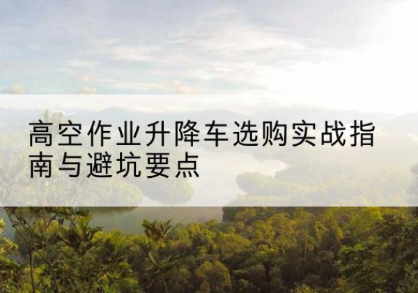 辛集升降车怎么选-高空作业升降车选购实战指南与避坑要点