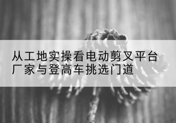 辛集电动剪叉升降平台厂家-从工地实操看电动剪叉平台厂家与登高车挑选门道